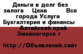 Деньги в долг без залога  › Цена ­ 100 - Все города Услуги » Бухгалтерия и финансы   . Алтайский край,Змеиногорск г.